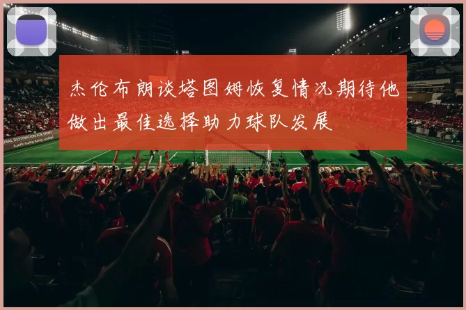 杰伦布朗谈塔图姆恢复情况期待他做出最佳选择助力球队发展