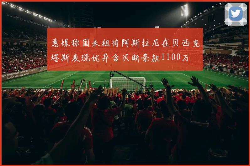 意媒称国米租将阿斯拉尼在贝西克塔斯表现优异含买断条款1100万