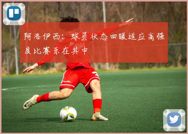阿洛伊西：球员状态回暖适应高强度比赛乐在其中
