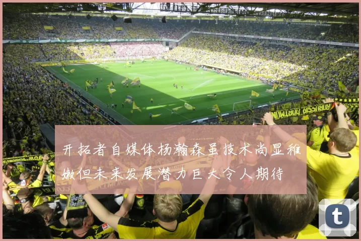 开拓者自媒体杨瀚森虽技术尚显稚嫩但未来发展潜力巨大令人期待