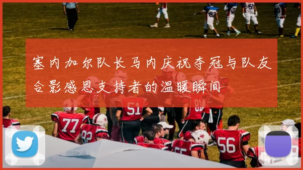 塞内加尔队长马内庆祝夺冠与队友合影感恩支持者的温暖瞬间