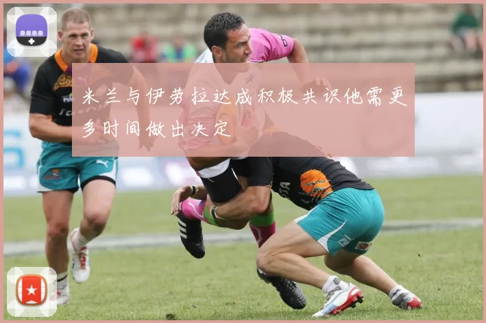 米兰与伊劳拉达成积极共识他需更多时间做出决定