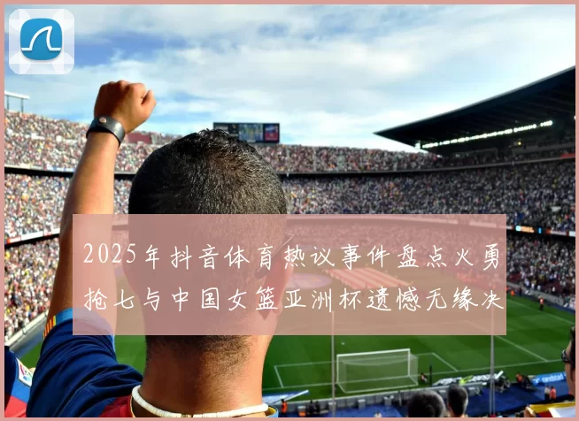 2025年抖音体育热议事件盘点火勇抢七与中国女篮亚洲杯遗憾无缘决赛