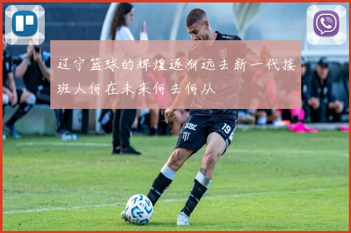 辽宁篮球的辉煌逐渐远去新一代接班人何在未来何去何从