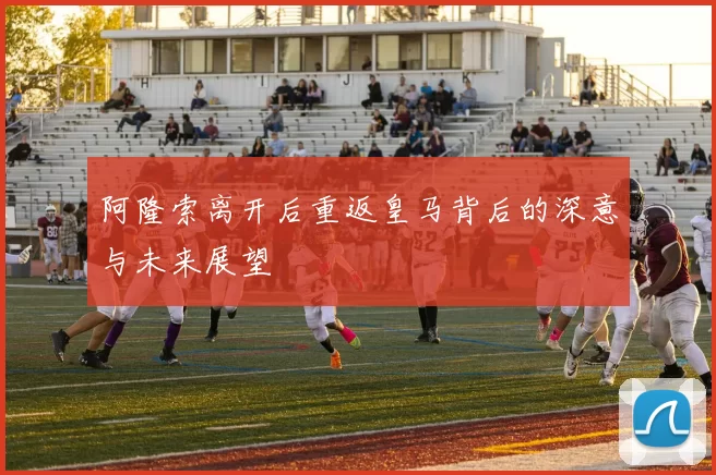 阿隆索离开后重返皇马背后的深意与未来展望