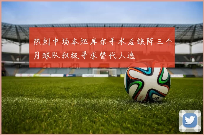 热刺中场本坦库尔手术后缺阵三个月球队积极寻求替代人选