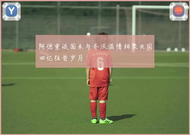 阿德重返国米与齐沃温情相聚共同回忆往昔岁月