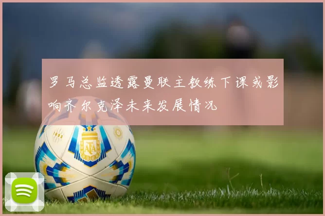 罗马总监透露曼联主教练下课或影响齐尔克泽未来发展情况