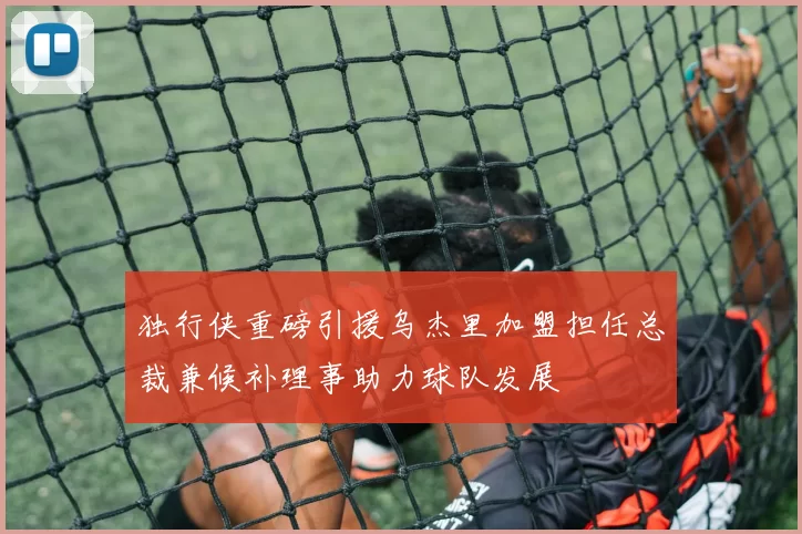独行侠重磅引援乌杰里加盟担任总裁兼候补理事助力球队发展