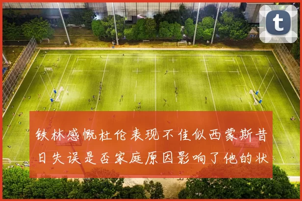 铁林感慨杜伦表现不佳似西蒙斯昔日失误是否家庭原因影响了他的状态